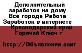 Дополнительный заработок на дому - Все города Работа » Заработок в интернете   . Краснодарский край,Горячий Ключ г.